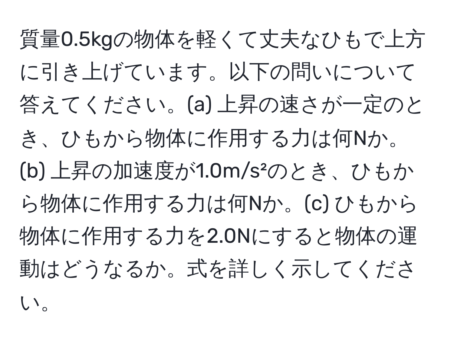 質量0.5kgの物体を軽くて丈夫なひもで上方に引き上げています。以下の問いについて答えてください。(a) 上昇の速さが一定のとき、ひもから物体に作用する力は何Nか。(b) 上昇の加速度が1.0m/s²のとき、ひもから物体に作用する力は何Nか。(c) ひもから物体に作用する力を2.0Nにすると物体の運動はどうなるか。式を詳しく示してください。