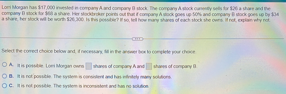 Lorri Morgan has $17,000 invested in company A and company B stock. The company A stock currently sells for $26 a share and the
company B stock for $68 a share. Her stockbroker points out that if company A stock goes up 50% and company B stock goes up by $34
a share, her stock will be worth $26,300. Is this possible? If so, tell how many shares of each stock she owns. If not, explain why not.
Select the correct choice below and, if necessary, fill in the answer box to complete your choice.
A. It is possible. Lorri Morgan owns □ shares of company A and □ shares of company B.
B. It is not possible. The system is consistent and has infinitely many solutions.
C. It is not possible. The system is inconsistent and has no solution.