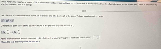 Once Kate's kite reaches a height of 56 ft (above her hands), it rises no higher but drifts due east in a wind blowing 6 ft/s. How fast is the string running through Kate's hands at the moment that 
she has released 115 ft of string? 
Let x be the horizontal distance from Kate to the kite and z be the length of the string. Write an equation relating x and z
x^2+56^2=z^2
Differentiate both sides of the equation found in the previous step with respect to t. 
(2)  dx/dt =22 dz/dt 
At the moment that Kate has released 115 ft of string, it is running through her hands at a rate of about □ □
(Round to two decimal places as needed.)