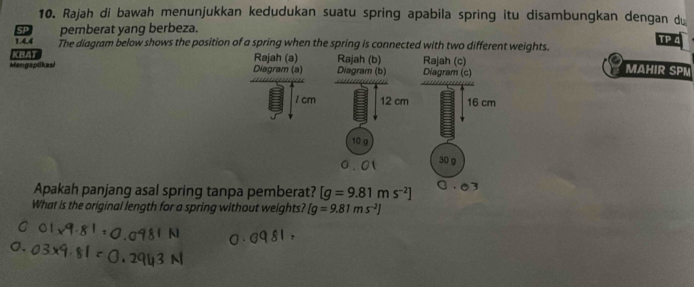 Rajah di bawah menunjukkan kedudukan suatu spring apabila spring itu disambungkan dengan du 
SP pemberat yang berbeza. 
TP 4 
1.4.4 The diagram below shows the position of a spring when the spring is connected with two different weights. 
KBAT Rajah (a) Rajah (b) Rajah (c) MAHIR SPM 
Mengaplikasi Diagram (a) Diagram (b) Diagram (c)
1 cm 12 cm 16 cm
10 g
0.01 30 g
Apakah panjang asal spring tanpa pemberat? [g=9.81ms^(-2)]
What is the original length for a spring without weights? [g=9.81ms^(-2)]