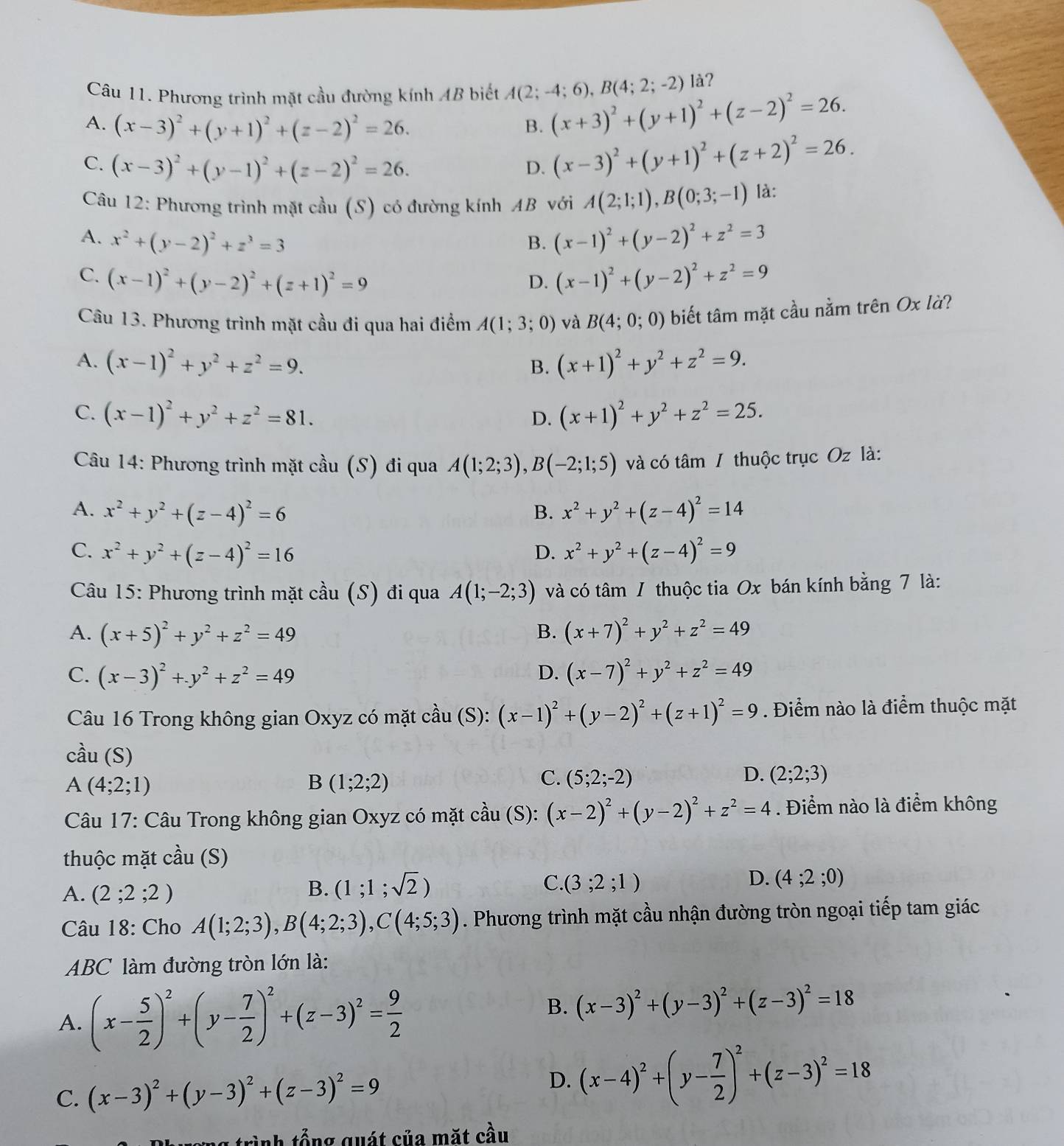 Phương trình mặt cầu đường kính AB biết A(2;-4;6),B(4;2;-2) là?
A. (x-3)^2+(y+1)^2+(z-2)^2=26. B. (x+3)^2+(y+1)^2+(z-2)^2=26.
C. (x-3)^2+(y-1)^2+(z-2)^2=26. D. (x-3)^2+(y+1)^2+(z+2)^2=26.
Câu 12: Phương trình mặt cầu (S) có đường kính AB với A(2;1;1),B(0;3;-1) là:
A. x^2+(y-2)^2+z^3=3 B. (x-1)^2+(y-2)^2+z^2=3
C. (x-1)^2+(y-2)^2+(z+1)^2=9 (x-1)^2+(y-2)^2+z^2=9
D.
Câu 13. Phương trình mặt cầu đi qua hai điểm A(1;3;0) và B(4;0;0) biết tâm mặt cầu nằm trên Ox là?
A. (x-1)^2+y^2+z^2=9. B. (x+1)^2+y^2+z^2=9.
C. (x-1)^2+y^2+z^2=81. D. (x+1)^2+y^2+z^2=25.
Câu 14: Phương trình mặt cầu (S) đi qua A(1;2;3),B(-2;1;5) và có tâm / thuộc trục Oz là:
A. x^2+y^2+(z-4)^2=6 B. x^2+y^2+(z-4)^2=14
C. x^2+y^2+(z-4)^2=16 x^2+y^2+(z-4)^2=9
D.
Câu 15: Phương trình mặt cầu (S) đi qua A(1;-2;3) và có tâm / thuộc tia Ox bán kính bằng 7 là:
A. (x+5)^2+y^2+z^2=49 B. (x+7)^2+y^2+z^2=49
C. (x-3)^2+y^2+z^2=49 D. (x-7)^2+y^2+z^2=49
Câu 16 Trong không gian Oxyz có mặt cầu (S): (x-1)^2+(y-2)^2+(z+1)^2=9. Điểm nào là điểm thuộc mặt
cầu (S)
A (4;2;1)
B(1;2;2)
C. (5;2;-2) D. (2;2;3)
Câu 17: Câu Trong không gian Oxyz có mặt cầu (S): (x-2)^2+(y-2)^2+z^2=4. Điểm nào là điểm không
thuộc mặt cdot au(S)
D.
A. (2;2;2)
B. (1;1;sqrt(2)) C (3;2;1) (4;2;0)
Câu 18: Cho A(1;2;3),B(4;2;3),C(4;5;3). Phương trình mặt cầu nhận đường tròn ngoại tiếp tam giác
ABC làm đường tròn lớn là:
A. (x- 5/2 )^2+(y- 7/2 )^2+(z-3)^2= 9/2 
B. (x-3)^2+(y-3)^2+(z-3)^2=18
D.
C. (x-3)^2+(y-3)^2+(z-3)^2=9 (x-4)^2+(y- 7/2 )^2+(z-3)^2=18
nh tổ ng quát của mặt cầu