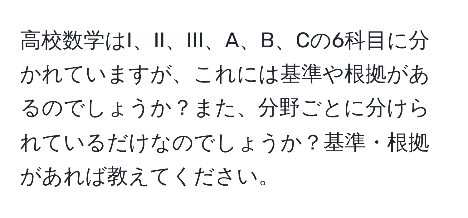 高校数学はI、II、III、A、B、Cの6科目に分かれていますが、これには基準や根拠があるのでしょうか？また、分野ごとに分けられているだけなのでしょうか？基準・根拠があれば教えてください。