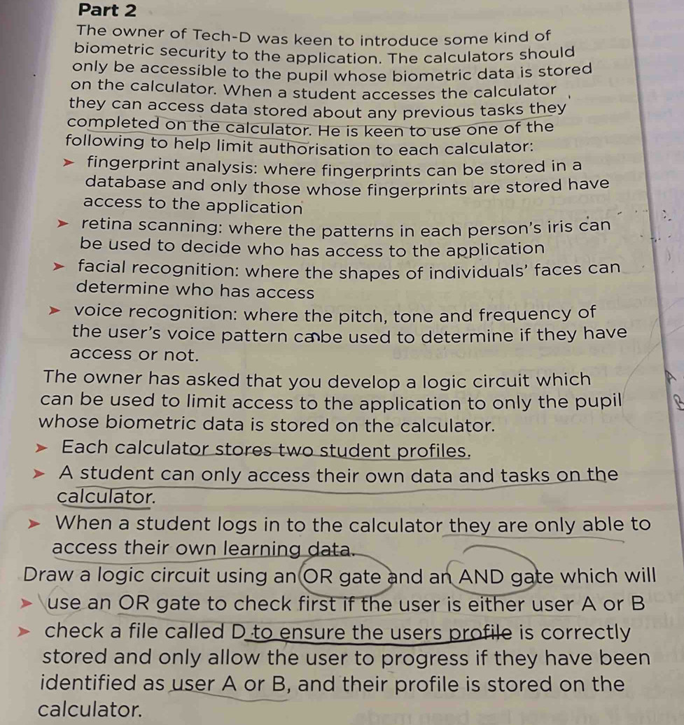 The owner of Tech-D was keen to introduce some kind of 
biometric security to the application. The calculators should 
only be accessible to the pupil whose biometric data is stored 
on the calculator. When a student accesses the calculator 
they can access data stored about any previous tasks they 
completed on the calculator. He is keen to use one of the 
following to help limit authorisation to each calculator: 
fingerprint analysis: where fingerprints can be stored in a 
database and only those whose fingerprints are stored have 
access to the application 
retina scanning: where the patterns in each person's iris can 
be used to decide who has access to the application 
facial recognition: where the shapes of individuals' faces can 
determine who has access 
voice recognition: where the pitch, tone and frequency of 
the user’s voice pattern ca be used to determine if they have 
access or not. 
The owner has asked that you develop a logic circuit which 
can be used to limit access to the application to only the pupil 
whose biometric data is stored on the calculator. 
Each calculator stores two student profiles. 
A student can only access their own data and tasks on the 
calculator. 
When a student logs in to the calculator they are only able to 
access their own learning data. 
Draw a logic circuit using an OR gate and an AND gate which will 
use an OR gate to check first if the user is either user A or B 
check a file called D to ensure the users profile is correctly 
stored and only allow the user to progress if they have been 
identified as user A or B, and their profile is stored on the 
calculator.