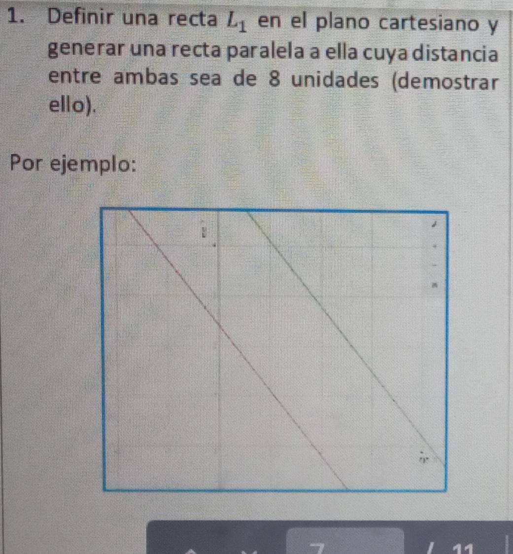 Definir una recta L_1 en el plano cartesiano y
generar una recta paralela a ella cuya distancia
entre ambas sea de 8 unidades (demostrar
ello).
Por ejemplo: