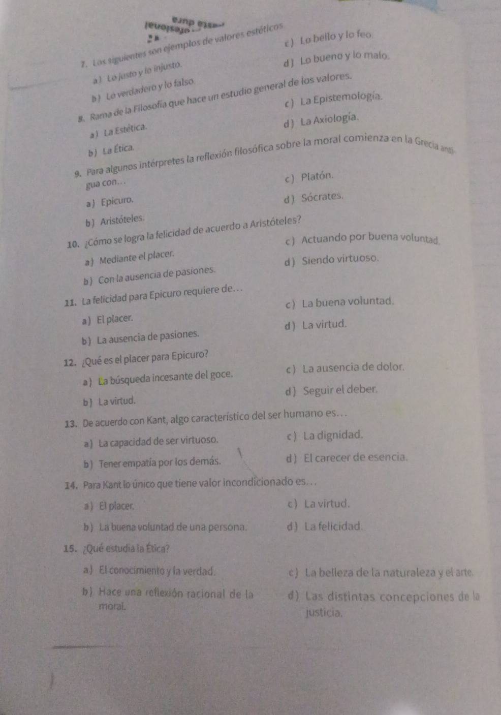 [evo]seuo
c ) Lo bello y lo feo.
7. Los siguientes son ejemplos de valores estéticos
d ) Lo bueno y lo malo.
a ) Lo justo y lo injusto.
b) Lo verdadero y lo falso
. Rama de la Filosofía que hace un estudio general de los valores.
c ) La Epistemología.
d ) La Axiología.
a )  La Estética
b) La Ética.
9. Para algunos intérpretes la reflexión filosófica sobre la moral comienza en la Grecia ant
gua con. .
c) Platón.
a ) Epicuro.
d ) Sócrates.
b ) Aristóteles.
10. ¿Cómo se logra la felicidad de acuerdo a Aristóteles?
c ) Actuando por buena voluntad.
a ) Mediante el placer.
d ) Siendo virtuoso.
b) Con la ausencia de pasiones.
11. La felicidad para Epicuro requiere de.
c La buena voluntad.
a) El placer.
b) La ausencia de pasiones. d ) La virtud.
12. ¿Qué es el placer para Epicuro?
a) La búsqueda incesante del goce. c ) La ausencia de dolor.
b La virtud. d ) Seguir el deber.
13. De acuerdo con Kant, algo característico del ser humano es. .
a ) La capacidad de ser virtuoso. c ) La dignidad.
b) Tener empatía por los demás. d ) El carecer de esencia.
14. Para Kant lo único que tiene valor incondicionado es.. .
a ) El placer. c La virtud.
b) La buena voluntad de una persona. d) La felicidad.
15. ¿Qué estudia la Ética?
a El conocimiento y la verdad. c ) La belleza de la naturaleza y el arte
b) Hace una reflexión racional de la d) Las distintas concepciones de la
moral.
justicia.