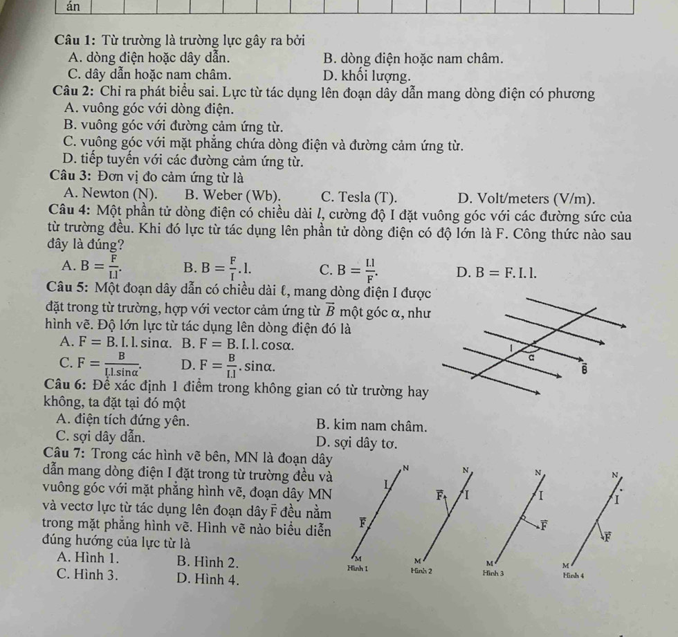 án
Câu 1: Từ trường là trường lực gây ra bởi
A. dòng điện hoặc dây dẫn. B. dòng điện hoặc nam châm.
C. dây dẫn hoặc nam châm. D. khối lượng.
Câu 2: Chỉ ra phát biểu sai. Lực từ tác dụng lên đoạn dây dẫn mang dòng điện có phương
A. vuông góc với dòng điện.
B. vuông góc với đường cảm ứng từ.
C. vuông góc với mặt phẳng chứa dòng điện và đường cảm ứng từ.
D. tiếp tuyến với các đường cảm ứng từ.
Câu 3: Đơn vị đo cảm ứng từ là
A. Newton (N). B. Weber (Wb). C. Tesla (T). D. Volt/meters (V/m).
Câu 4: Một phần tử dòng điện có chiều dài l, cường độ I đặt vuông góc với các đường sức của
từ trường đều. Khi đó lực từ tác dụng lên phần tử dòng điện có độ lớn là F. Công thức nào sau
đây là đúng?
A. B= F/I.I . B. B= F/I .l. C. B= []/F . D. B=F.I.l.
Câu 5: Một đoạn dây dẫn có chiều dài l, mang dòng điện I được
đặt trong từ trường, hợp với vector cảm ứng từ vector B một góc α, như
hình vẽ. Độ lớn lực từ tác dụng lên dòng điện đó là
A. F=B. I. l. sinα. B. F=B.I.l.cos;α.
C. F=frac BI_rLsin alpha . D. F= B/I.1 . sinα.
Câu 6: Để xác định 1 điểm trong không gian có từ trường hay
không, ta đặt tại đó một
A. điện tích đứng yên. B. kim nam châm.
C. sợi dây dẫn. D. sợi dây tơ.
Câu 7: Trong các hình vẽ bên, MN là đoạn dây , N N N N
dẫn mang dòng điện I đặt trong từ trường đều và L
vuông góc với mặt phẳng hình vẽ, đoạn dây MN
overline F I I 1
và vectơ lực từ tác dụng lên đoạn dây F đều nằm
trong mặt phẳng hình vẽ. Hình vẽ nào biểu diễn F.
đúng hướng của lực từ là
F
M M M M
A. Hình 1. B. Hình 2. Hình 2 Hình 3 Hình 4
Hình 1
C. Hình 3. D. Hình 4.