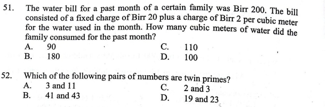 The water bill for a past month of a certain family was Birr 200. The bill
consisted of a fixed charge of Birr 20 plus a charge of Birr 2 per cubic meter
for the water used in the month. How many cubic meters of water did the
family consumed for the past month?
A. 90 C. 110
B. 180 D. 100
52. Which of the following pairs of numbers are twin primes?
A. 3 and 11 C. 2 and 3
B. 41 and 43 D. 19 and 23