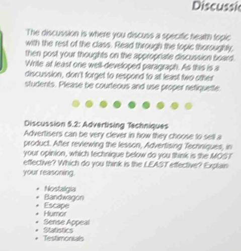 Discussic
The discussion is where you discuss a specific health topic
with the rest of the class. Read through the topic thoroughly,
then post your thoughts on the appropriate discussion board.
Write at least one well-developed paragraph. As this is a
discussion, don't forget to respond to at least two other
students. Please be courteous and use proper netiquette
Discussion 5.2: Advertising Techniques
Advertisers can be very clever in how they choose to sell a
product. After reviewing the lesson, Advertising Techniques, in
your opinion, which technique below do you think is the MOST
effective? Which do you think is the LEAST effective? Explain
your reasoning.
Nostalgia
Bandwagon
Escape
Humor
Sense Appeal
Statistics
Testimonials