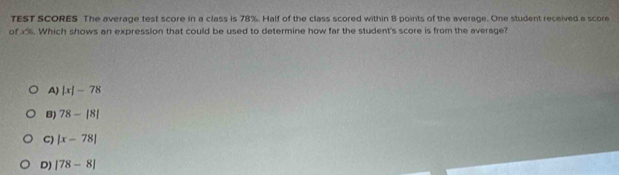 TEST SCORES The average test score in a class is 78%. Half of the class scored within 8 points of the average. One student received a score
of x. Which shows an expression that could be used to determine how far the student's score is from the average?
A) |x|-78
B) 78-|8|
C) |x-78|
D) |78-8|