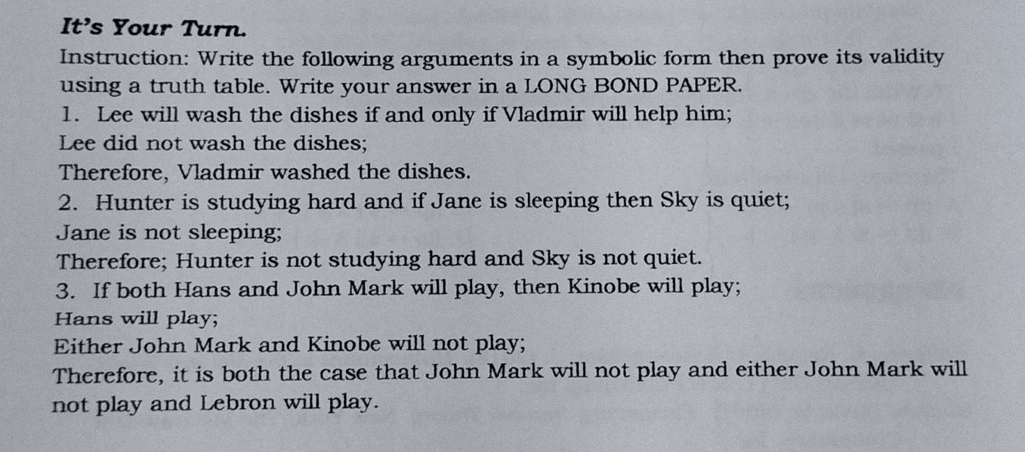 It's Your Turn. 
Instruction: Write the following arguments in a symbolic form then prove its validity 
using a truth table. Write your answer in a LONG BOND PAPER. 
1. Lee will wash the dishes if and only if Vladmir will help him; 
Lee did not wash the dishes; 
Therefore, Vladmir washed the dishes. 
2. Hunter is studying hard and if Jane is sleeping then Sky is quiet; 
Jane is not sleeping; 
Therefore; Hunter is not studying hard and Sky is not quiet. 
3. If both Hans and John Mark will play, then Kinobe will play; 
Hans will play; 
Either John Mark and Kinobe will not play; 
Therefore, it is both the case that John Mark will not play and either John Mark will 
not play and Lebron will play.