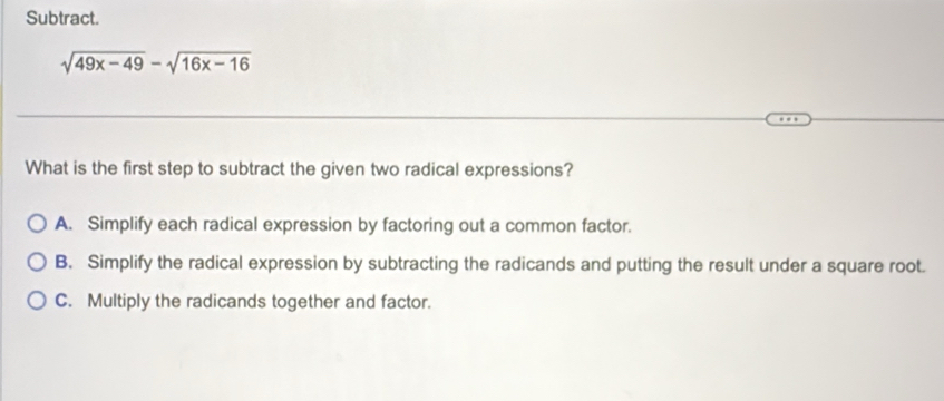 Subtract.
sqrt(49x-49)-sqrt(16x-16)
What is the first step to subtract the given two radical expressions?
A. Simplify each radical expression by factoring out a common factor.
B. Simplify the radical expression by subtracting the radicands and putting the result under a square root.
C. Multiply the radicands together and factor.