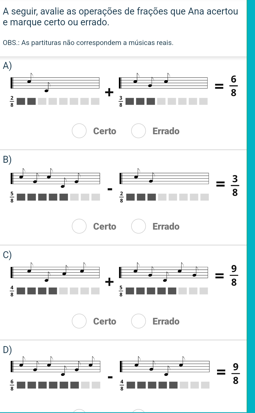 A seguir, avalie as operações de frações que Ana acertou
e marque certo ou errado.
OBS.: As partituras não correspondem a músicas reais.
A)
+
-  6/8 
 2/8 
 3/8 
Certo Errado
B)
 5/8 
 2/8 
= 3/8 
Certo Errado
C)
= 9/8 
 4/8 
 5/8 
Certo Errado
D)
 6/8 
 4/8 
= 9/8 