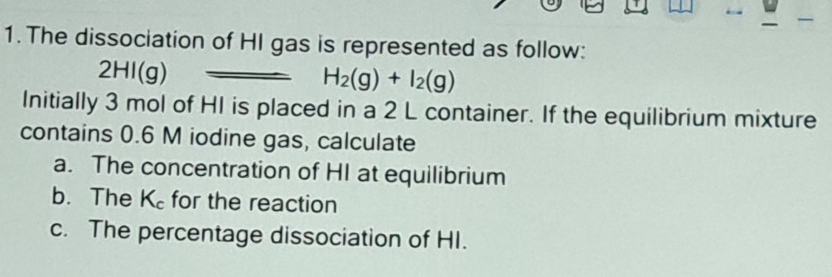 The dissociation of HI gas is represented as follow:
2HI(g)
H_2(g)+I_2(g)
Initially 3 mol of HI is placed in a 2 L container. If the equilibrium mixture 
contains 0.6 M iodine gas, calculate 
a. The concentration of HI at equilibrium 
b. The K_c for the reaction 
c. The percentage dissociation of HI.