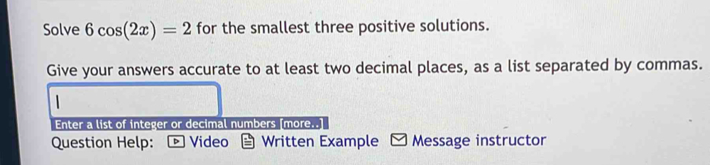 Solve 6cos (2x)=2 for the smallest three positive solutions. 
Give your answers accurate to at least two decimal places, as a list separated by commas. 
Enter a list of integer or decimal numbers [more..] 
Question Help: ▶ Video Written Example I Message instructor