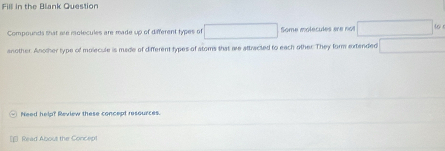 Fill in the Blank Question 
Compounds that are molecules are made up of different types of □ Some molecules are not □ (o)
another. Another type of molecule is made of different types of atoms that are attracted to each other. They form extended □
Need help? Review these concept resources. 
Read About the Concep!