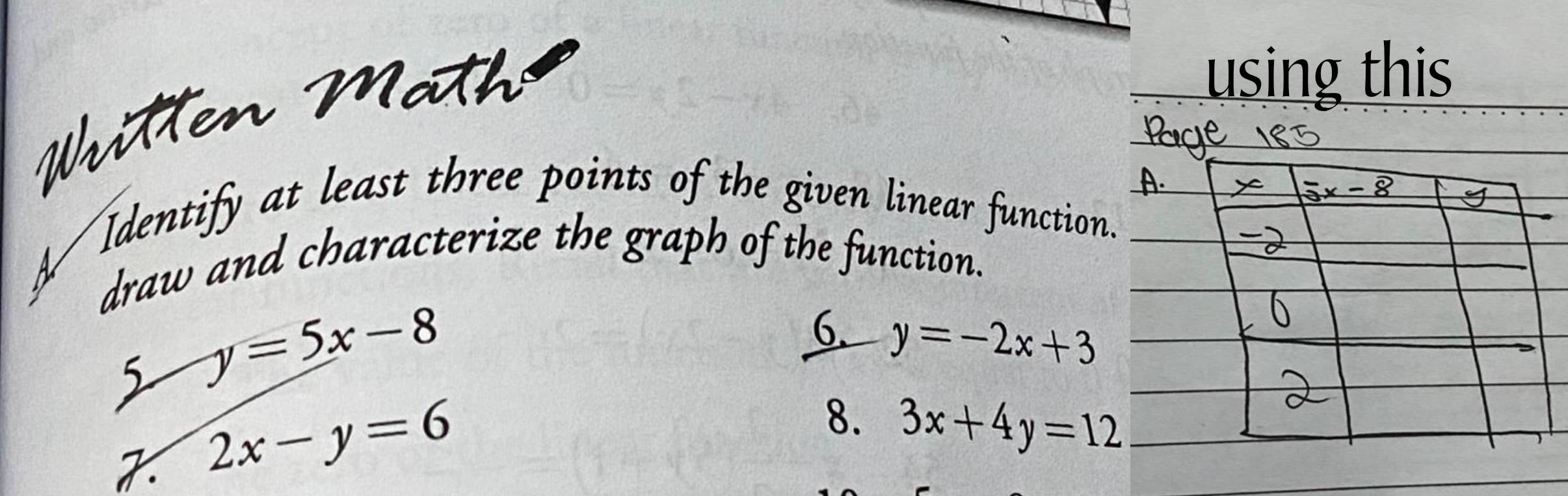 Writen Mäth 
using this 
Identify at least three points of the given linear function. 
draw and characterize the graph of the function. 
5 y=5x-8
6. y=-2x+3
2x-y=6
8. 3x+4y=12