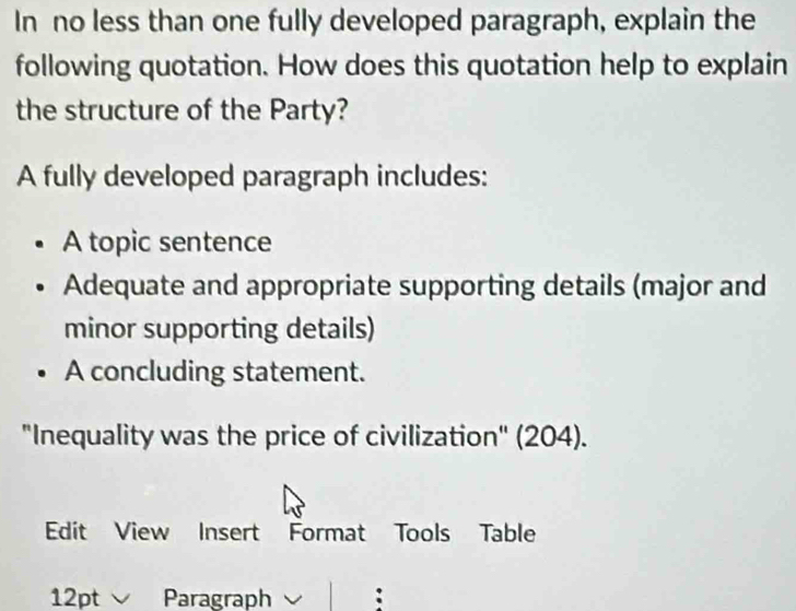 In no less than one fully developed paragraph, explain the
following quotation. How does this quotation help to explain
the structure of the Party?
A fully developed paragraph includes:
A topic sentence
Adequate and appropriate supporting details (major and
minor supporting details)
A concluding statement.
"Inequality was the price of civilization" (204).
Edit View Insert Format Tools Table
12pt Paragraph :