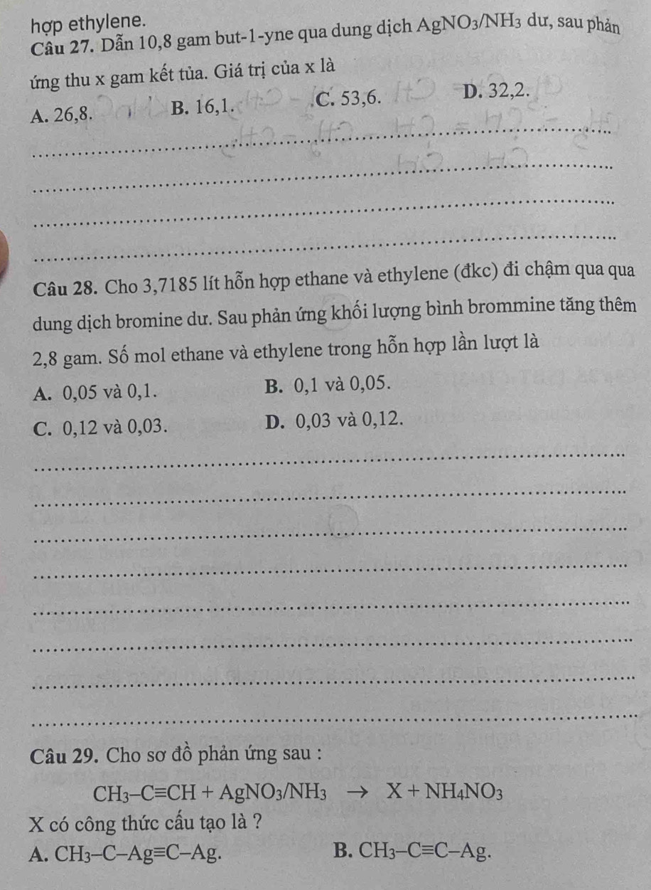 hợp ethylene.
Câu 27. Dẫn 10, 8 gam but -1 -yne qua dung dịch AgNO_3/NH_3 dư, sau phản
ứng thu x gam kết tủa. Giá trị của xla 
_
A. 26, 8. B. 16, 1. C. 53, 6.
D. 32, 2.
_
_
_
Câu 28. Cho 3,7185 lít hỗn hợp ethane và ethylene (đkc) đi chậm qua qua
dung dịch bromine dư. Sau phản ứng khối lượng bình brommine tăng thêm
2,8 gam. Số mol ethane và ethylene trong hỗn hợp lần lượt là
A. 0,05 và 0, 1. B. 0, 1 và 0,05.
C. 0,12 và 0,03. D. 0,03 và 0,12.
_
_
_
_
_
_
_
_
Câu 29. Cho sơ đồ phản ứng sau :
CH_3-Cequiv CH+AgNO_3/NH_3to X+NH_4NO_3
X có công thức cấu tạo là ?
A. CH_3-C-Agequiv C-Ag. B. CH_3-Cequiv C-Ag.