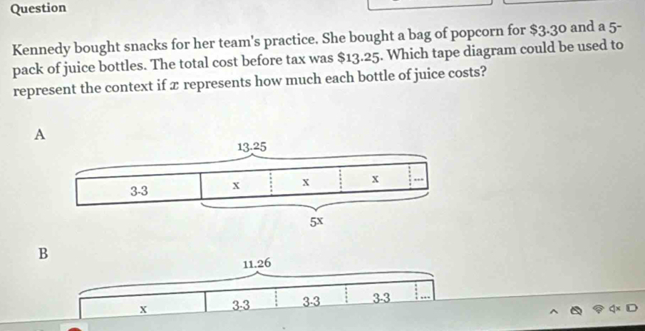 Question
Kennedy bought snacks for her team's practice. She bought a bag of popcorn for $3.30 and a 5 -
pack of juice bottles. The total cost before tax was $13.25. Which tape diagram could be used to
represent the context if x represents how much each bottle of juice costs?
A
B