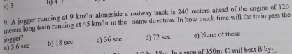 a) 3 5) 4 1
9. A jogger running at 9 km/hr alongside a railway track is 240 meters ahead of the engine of 120
meters long train running at 45 km/hr in the same direction. In how much time will the train pass the
jogger?
a) 3.6 sec c) 36 sec d) 72 sec e) None of these
b) 18 sec
m. In a race of 350m. C will beat B by