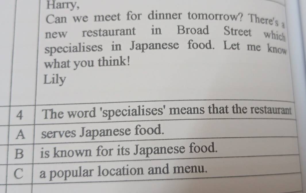 Harry,
Can we meet for dinner tomorrow? There's a
new restaurant in Broad Street which
specialises in Japanese food. Let me know
what you think!
Lily
4 The word 'specialises' means that the restaurant
A serves Japanese food.
B is known for its Japanese food.
C a popular location and menu.