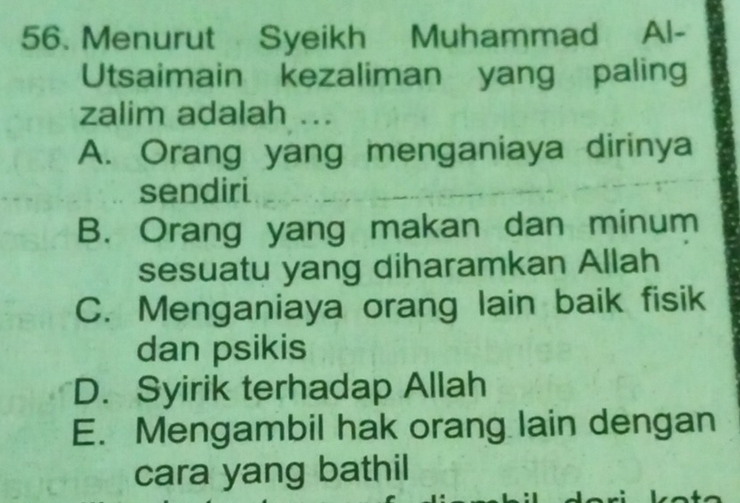 Menurut Syeikh Muhammad Al-
Utsaimain kezaliman yang paling
zalim adalah ...
A. Orang yang menganiaya dirinya
sendiri
B. Orang yang makan dan minum
sesuatu yang diharamkan Allah
C. Menganiaya orang lain baik fisik
dan psikis
D. Syirik terhadap Allah
E. Mengambil hak orang lain dengan
cara yang bathil