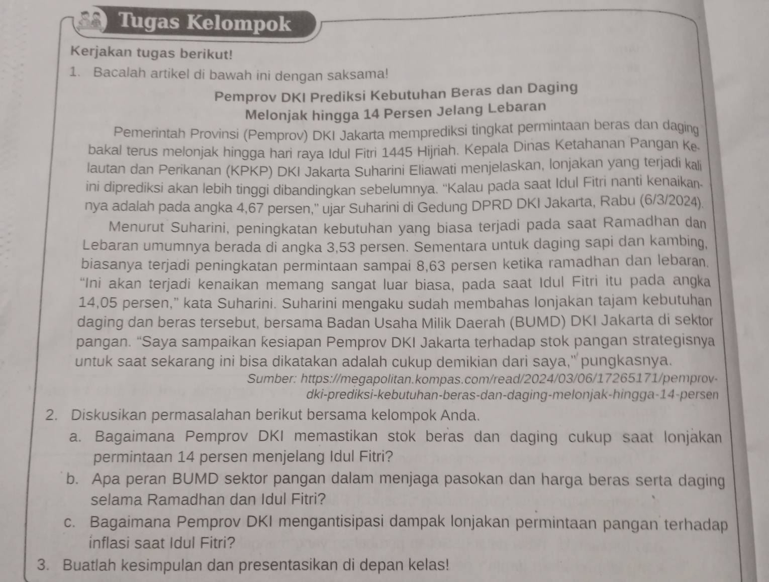 Tugas Kelompok
Kerjakan tugas berikut!
1. Bacalah artikel di bawah ini dengan saksama!
Pemprov DKI Prediksi Kebutuhan Beras dan Daging
Melonjak hingga 14 Persen Jelang Lebaran
Pemerintah Provinsi (Pemprov) DKI Jakarta memprediksi tingkat permintaan beras dan daging
bakal terus melonjak hingga hari raya Idul Fitri 1445 Hijriah. Kepala Dinas Ketahanan Pangan Ke
lautan dan Perikanan (KPKP) DKI Jakarta Suharini Eliawati menjelaskan, lonjakan yang terjadi kali
ini diprediksi akan lebih tinggi dibandingkan sebelumnya. ''Kalau pada saat Idul Fitri nanti kenaikaı-
nya adalah pada angka 4,67 persen,'' ujar Suharini di Gedung DPRD DKI Jakarta, Rabu (6/3/2024).
Menurut Suharini, peningkatan kebutuhan yang biasa terjadi pada saat Ramadhan dan
Lebaran umumnya berada di angka 3,53 persen. Sementara untuk daging sapi dan kambing,
biasanya terjadi peningkatan permintaan sampai 8,63 persen ketika ramadhan dan lebaran.
“Ini akan terjadi kenaikan memang sangat luar biasa, pada saat Idul Fitri itu pada angka
14,05 persen,” kata Suharini. Suharini mengaku sudah membahas lonjakan tajam kebutuhan
daging dan beras tersebut, bersama Badan Usaha Milik Daerah (BUMD) DKI Jakarta di sektor
pangan. “Saya sampaikan kesiapan Pemprov DKI Jakarta terhadap stok pangan strategisnya
untuk saat sekarang ini bisa dikatakan adalah cukup demikian dari saya," pungkasnya.
Sumber: https://megapolitan.kompas.com/read/2024/03/06/17265171/pemprov-
dki-prediksi-kebutuhan-beras-dan-daging-melonjak-hingga-14-persen
2. Diskusikan permasalahan berikut bersama kelompok Anda.
a. Bagaimana Pemprov DKI memastikan stok beras dan daging cukup saat lonjakan
permintaan 14 persen menjelang Idul Fitri?
b. Apa peran BUMD sektor pangan dalam menjaga pasokan dan harga beras serta daging
selama Ramadhan dan Idul Fitri?
c. Bagaimana Pemprov DKI mengantisipasi dampak lonjakan permintaan pangan terhadap
inflasi saat Idul Fitri?
3. Buatlah kesimpulan dan presentasikan di depan kelas!