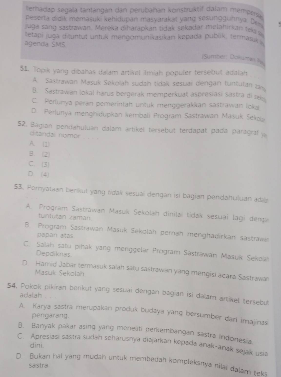 terhadap segala tantangan dan perubahan konstruktif dalam mempersia 
peserta didik memasuki kehidupan masyarakat yang sesungguhnya. Dem
juga sang sastrawan. Mereka diharapkan tidak sekadar melahirkan teks s
tetapi juga dituntut untuk mengomunikasikan kepada publik, termasuk 
agenda SMS.
Sumber: Dokümen Pe
51. Topik yang dibahas dalam artikel ilmiah populer tersebut adalah
A. Sastrawan Masuk Sekolah sudah tidak sesuai dengan tuntutan zam
B. Sastrawan lokal harus bergerak memperkuat aspresiasi sastra di seko
C. Perlunya peran pemerintah untuk menggerakkan sastrawan loka
D. Perlunya menghidupkan kembali Program Sastrawan Masuk Sekola
52. Bagian pendahuluan dalam artikel tersebut terdapat pada paragraf y
ditandai nomor . . . .
A. (1)
B. (2)
C. (3)
D. (4)
53. Pernyataan berikut yang tidak sesuai dengan isi bagian pendahuluan ada
A. Program Sastrawan Masuk Sekolah dinilai tidak sesuai lagi dengar
tuntutan zaman.
B. Program Sastrawan Masuk Sekolah pernah menghadirkan sastrawan
papan atas.
C. Salah satu pihak yang menggelar Program Sastrawan Masuk Sekolah
Depdiknas.
D. Hamid Jabar termasuk salah satu sastrawan yang mengisi acara Sastrawan
Masuk Sekolah.
54. Pokok pikiran berikut yang sesuai dengan bagian isi dalam artikel tersebut
adalah
A. Karya sastra merupakan produk budaya yang bersumber dari imajinas
pengarang.
B. Banyak pakar asing yang meneliti perkembangan sastra Indonesia.
C. Apresiasi sastra sudah seharusnya diajarkan kepada anak-anak sejak usia
dini.
D. Bukan hal yang mudah untuk membedah kompleksnya nilai dalam teks
sastra.