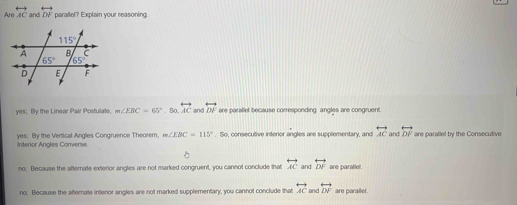 Are overleftrightarrow AC and overleftrightarrow DF parallel? Explain your reasoning.
yes; By the Linear Pair Postulate, m∠ EBC=65°. So, overleftrightarrow AC and overleftrightarrow DF are parallel because corresponding angles are congruent.
yes; By the Vertical Angles Congruence Theorem, m∠ EBC=115°. So, consecutive interior angles are supplementary, and overleftrightarrow AC and overleftrightarrow DF are parallel by the Consecutive
Interior Angles Converse.
no; Because the alternate exterior angles are not marked congruent, you cannot conclude that overleftrightarrow AC and overleftrightarrow DF are parallel.
no; Because the alternate interior angles are not marked supplementary, you cannot conclude that overleftrightarrow AC and overleftrightarrow DF are parallel.