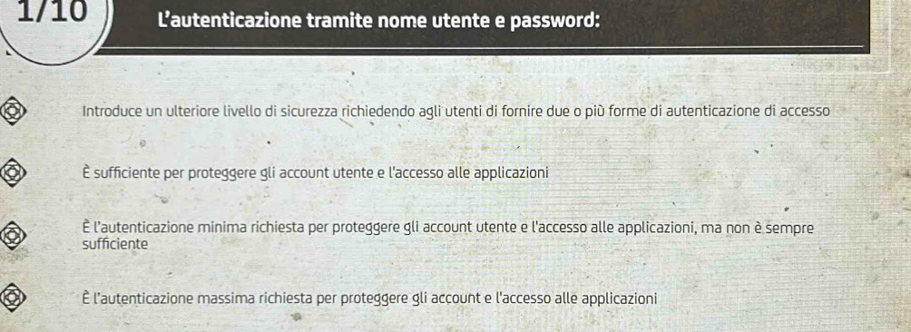 1/10 L’autenticazione tramite nome utente e password:
Introduce un ulteriore livello di sicurezza richiedendo agli utenti di fornire due o più forme di autenticazione di accesso
È sufficiente per proteggere gli account utente e l'accesso alle applicazioni
È l'autenticazione minima richiesta per proteggere gli account utente e l'accesso alle applicazioni, ma non è sempre
sufficiente
È l'autenticazione massima richiesta per proteggere gli account e l'accesso alle applicazioni