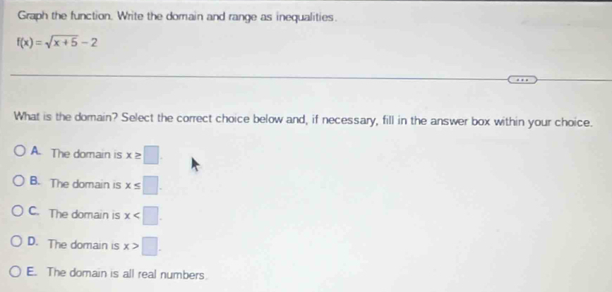 Graph the function. Write the domain and range as inequalities.
f(x)=sqrt(x+5)-2
What is the domain? Select the correct choice below and, if necessary, fill in the answer box within your choice.
A. The domain is x≥ □.
B. The domain is x≤ □.
C. The domain is x .
D. The domain is x>□.
E. The domain is all real numbers