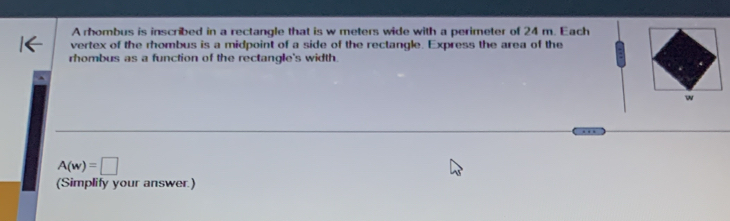 A rhombus is inscribed in a rectangle that is w meters wide with a perimeter of 24 m. Each 
vertex of the rhombus is a midpoint of a side of the rectangle. Express the area of the 
rhombus as a function of the rectangle's width. 
w
A(w)=□
(Simplify your answer.)