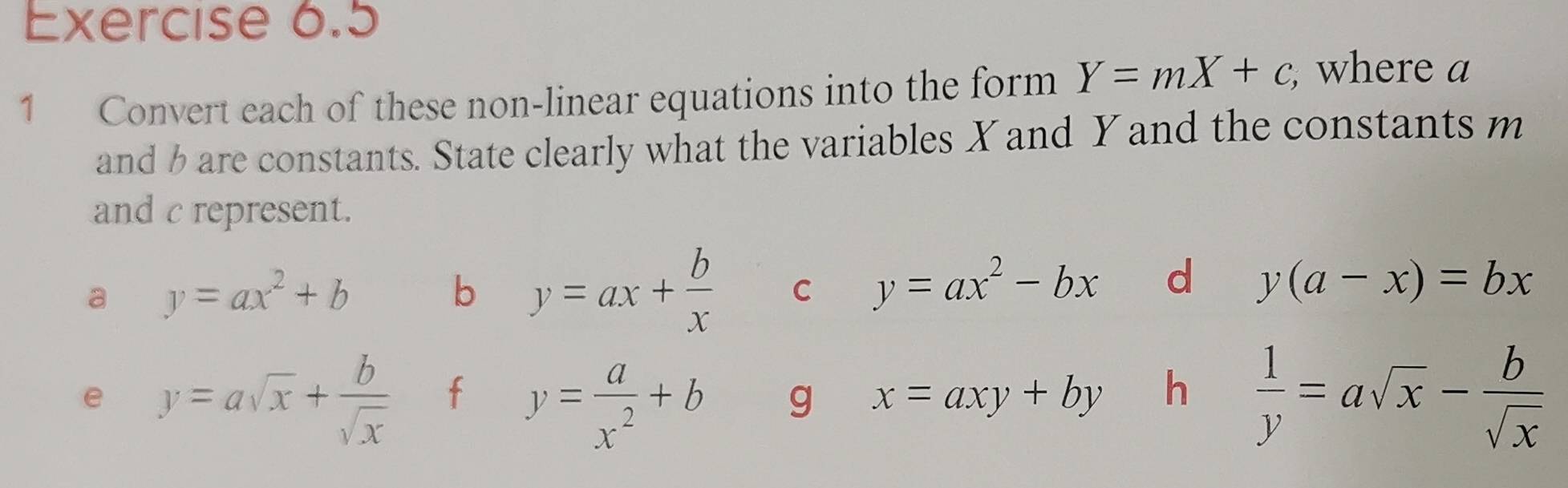 Convert each of these non-linear equations into the form Y=mX+c, , where a
and b are constants. State clearly what the variables X and Y and the constants m
and c represent. 
a y=ax^2+b
b y=ax+ b/x  C y=ax^2-bx d y(a-x)=bx
e y=asqrt(x)+ b/sqrt(x)  f y= a/x^2 +b g x=axy+by h  1/y =asqrt(x)- b/sqrt(x) 