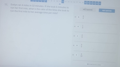 13 14 15 16 17 18 15 1412 
11, Evelyn ran 4 miles in 32 minutes. If she took 6 minutes to pré e quitam NUIT QuESTion 
run her first mile, what is the ratio of the time she took to 
run the first mile to her average time per mile?
* A 3/4 
_
* beginarrayr 1 2endarray
_
beginarrayr * c2 hline 3endarray
_
orD 3/5  □  
_
□ ,□ ).
x1 9/10 
_ 
' CC9E ACN LATES