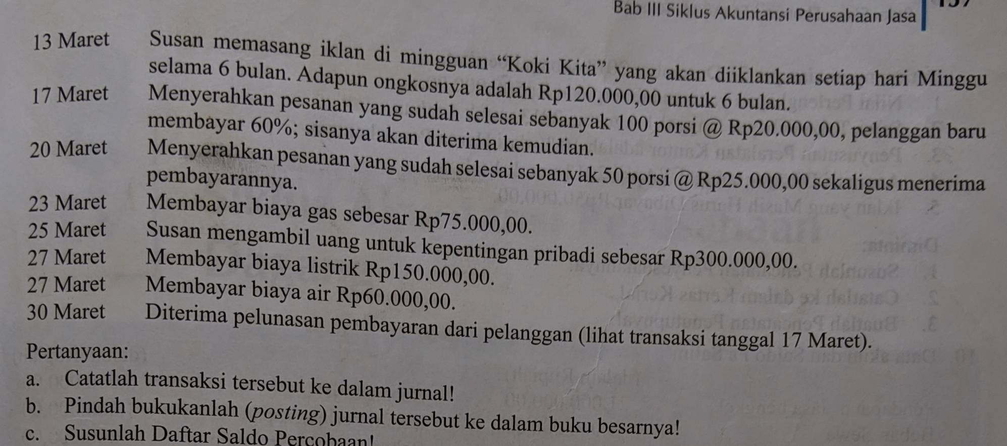 Bab III Siklus Akuntansi Perusahaan Jasa 
13 Maret Susan memasang iklan di mingguan “Koki Kita” yang akan diiklankan setiap hari Minggu 
selama 6 bulan. Adapun ongkosnya adalah Rp120.000,00 untuk 6 bulan.
17 Maret Menyerahkan pesanan yang sudah selesai sebanyak 100 porsi @ Rp20.000,00, pelanggan baru 
membayar 60%; sisanya akan diterima kemudian.
20 Maret Menyerahkan pesanan yang sudah selesai sebanyak 50 porsi @ Rp25.000,00 sekaligus menerima 
pembayarannya. 
23 Maret Membayar biaya gas sebesar Rp75.000,00. 
25 Maret Susan mengambil uang untuk kepentingan pribadi sebesar Rp300.000,00. 
27 Maret Membayar biaya listrik Rp150.000,00. 
27 Maret Membayar biaya air Rp60.000,00. 
30 Maret Diterima pelunasan pembayaran dari pelanggan (lihat transaksi tanggal 17 Maret). 
Pertanyaan: 
a. Catatlah transaksi tersebut ke dalam jurnal! 
b. Pindah bukukanlah (posting) jurnal tersebut ke dalam buku besarnya! 
c. Susunlah Daftar Saldo Percobaan!