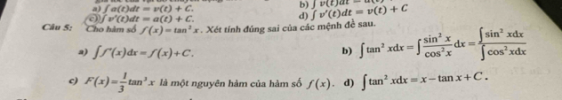 a) ∈t a(t)dt=v(t)+C. 
b)
0 ∈t v'(t)dt=a(t)+C.
d) ∈t v'(t)dt=v(t)+C yv(t)at=an
Câu 5: Cho hàm số f(x)=tan^2x. Xét tính đúng sai của các mệnh đề sau.
a) ∈t f'(x)dx=f(x)+C.
b) ∈t tan^2xdx=∈t  sin^2x/cos^2x dx= ∈t sin^2xdx/∈t cos^2xdx 
c) F(x)= 1/3 tan^3x là một nguyên hàm của hàm số f(x) d) ∈t tan^2xdx=x-tan x+C.