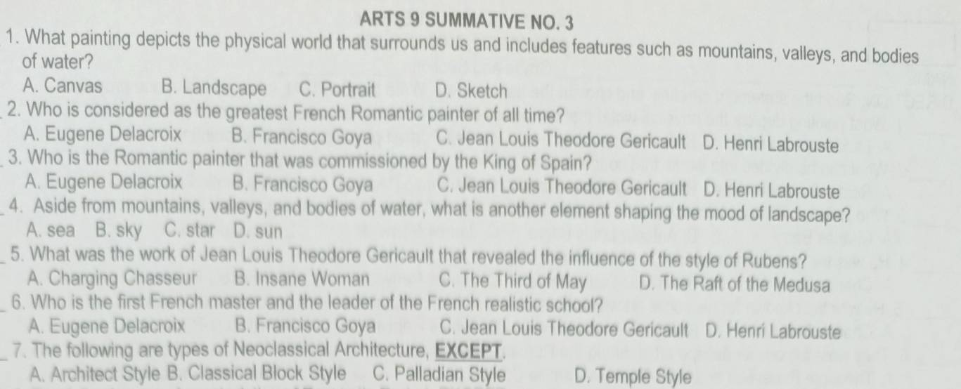 ARTS 9 SUMMATIVE NO. 3
1. What painting depicts the physical world that surrounds us and includes features such as mountains, valleys, and bodies
of water?
A. Canvas B. Landscape C. Portrait D. Sketch
2. Who is considered as the greatest French Romantic painter of all time?
A. Eugene Delacroix B. Francisco Goya C. Jean Louis Theodore Gericault D. Henri Labrouste
3. Who is the Romantic painter that was commissioned by the King of Spain?
A. Eugene Delacroix B. Francisco Goya C. Jean Louis Theodore Gericault D. Henri Labrouste
4. Aside from mountains, valleys, and bodies of water, what is another element shaping the mood of landscape?
A. sea B. sky C. star D. sun
5. What was the work of Jean Louis Theodore Gericault that revealed the influence of the style of Rubens?
A. Charging Chasseur B. Insane Woman C. The Third of May D. The Raft of the Medusa
_6. Who is the first French master and the leader of the French realistic school?
A. Eugene Delacroix B. Francisco Goya C. Jean Louis Theodore Gericault D. Henri Labrouste
_7. The following are types of Neoclassical Architecture, EXCEPT.
A. Architect Style B. Classical Block Style C. Palladian Style D. Temple Style