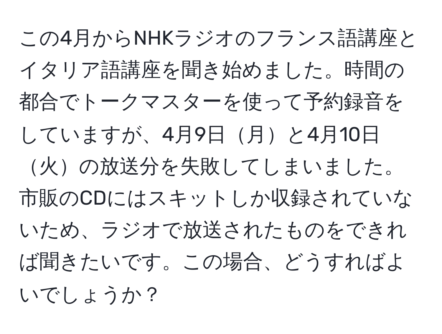 この4月からNHKラジオのフランス語講座とイタリア語講座を聞き始めました。時間の都合でトークマスターを使って予約録音をしていますが、4月9日月と4月10日火の放送分を失敗してしまいました。市販のCDにはスキットしか収録されていないため、ラジオで放送されたものをできれば聞きたいです。この場合、どうすればよいでしょうか？