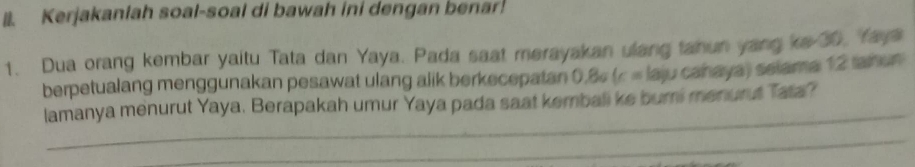 Kerjakanlah soal-soal di bawah ini dengan benar! 
1. Dua orang kembar yaitu Tata dan Yaya. Pada saat merayakan ulang tanun yang ke 30, faya 
berpetualang menggunakan pesawat ulang alik berkecepatan 0.8¢ (c = laju cañaya) selama 12 tanun 
_ 
lamanya menurut Yaya. Berapakah umur Yaya pada saat kembali ke burni menurut Tata? 
_