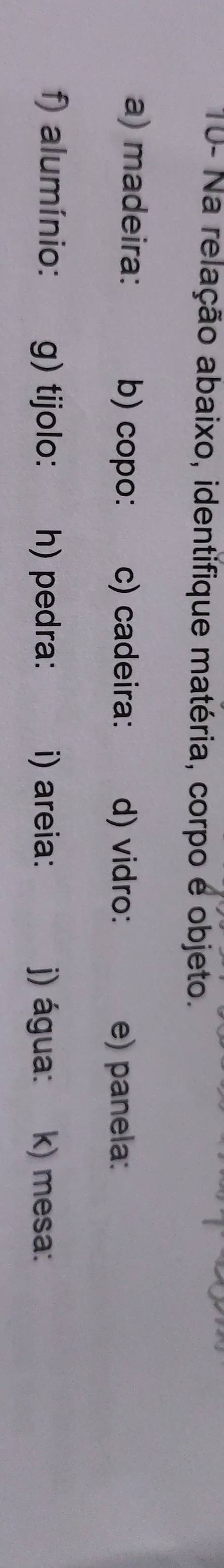 10- Na relação abaixo, identifique matéria, corpo é objeto. 
a) madeira: b) copo: c) cadeira: d) vidro: e) panela: 
f) alumínio: g) tijolo: h) pedra: i) areia: j) água: k) mesa: