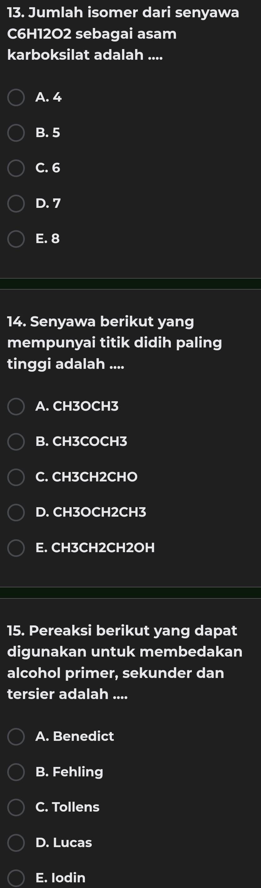 Jumlah isomer dari senyawa
C6H12O2 sebagai asam
karboksilat adalah ....
A. 4
B. 5
C. 6
D. 7
E. 8
14. Senyawa berikut yang
mempunyai titik didih paling
tinggi adalah ....
A. CH3OCH3
B. CH3COCH3
C. CH3CH2CHO
D. CH3OCH2CH3
E. CH3CH2CH2OH
15. Pereaksi berikut yang dapat
digunakan untuk membedakan
alcohol primer, sekunder dan
tersier adalah ....
A. Benedict
B. Fehling
C. Tollens
D. Lucas
E. Iodin