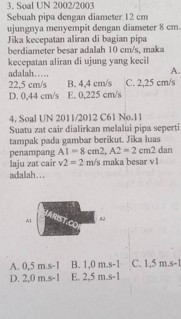 Soal UN 2002/2003
Sebuah pipa dengan diameter 12 cm
ujungnya menyempit dengan diameter 8 cm.
Jika kecepatan aliran di bagian pipa
berdiameter besar adalah 10 cm/s, maka
kecepatan aliran di ujung yang kecil
adalah….
A.
22,5 cm/s B. 4,4 cm/s C. 2,25 cm/s
D. 0,44 cm/s E. 0,225 cm/s
4. Soal UN 2011/2012 C61 No.11
Suatu zat cair dialirkan melalui pipa seperți
tampak pada gambar berikut. Jika luas
penampang A1=8cm2, A2=2cm2dan
laju zat cair v2=2m/s maka besar v1
adalah…
A. 0,5 m.s -1 B. 1,0 m.s -1 C. 1,5 m.s -1
D. 2,0 m. s-1 E. 2,5 m. s-1