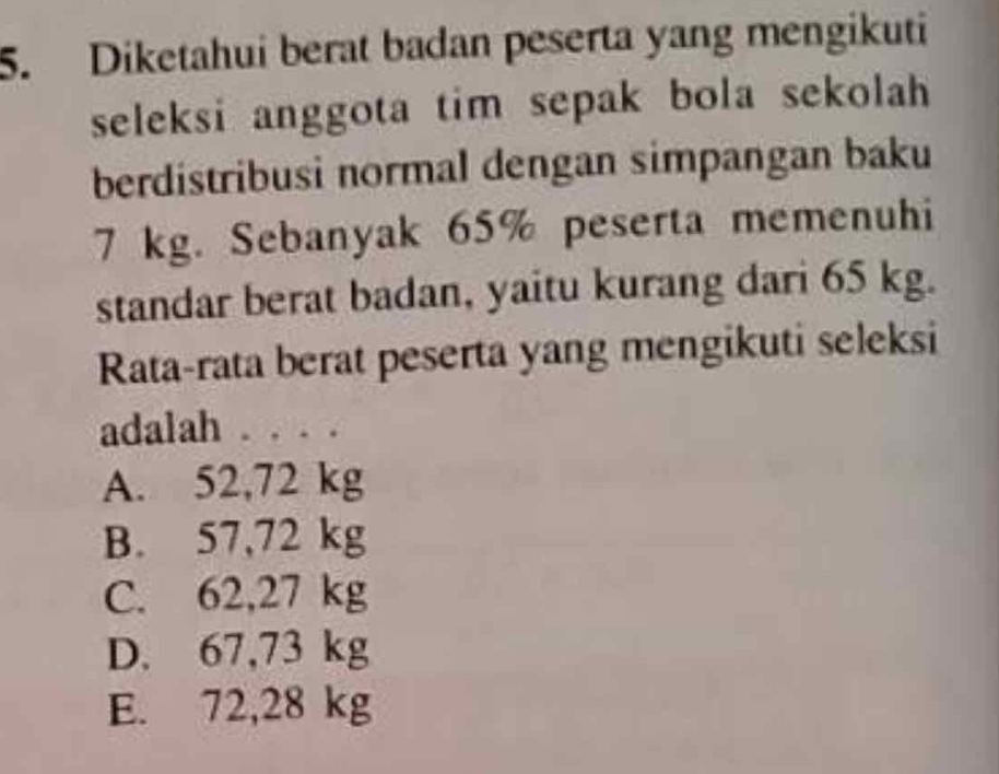 Diketahui berat badan peserta yang mengikuti
seleksi anggota tim sepak bola sekolah 
berdistribusi normal dengan simpangan baku
7 kg. Sebanyak 65% peserta memenuhi
standar berat badan, yaitu kurang dari 65 kg.
Rata-rata berat peserta yang mengikuti seleksi
adalah . . . .
A. 52,72 kg
B. 57,72 kg
C. 62,27 kg
D. 67,73 kg
E. 72,28 kg