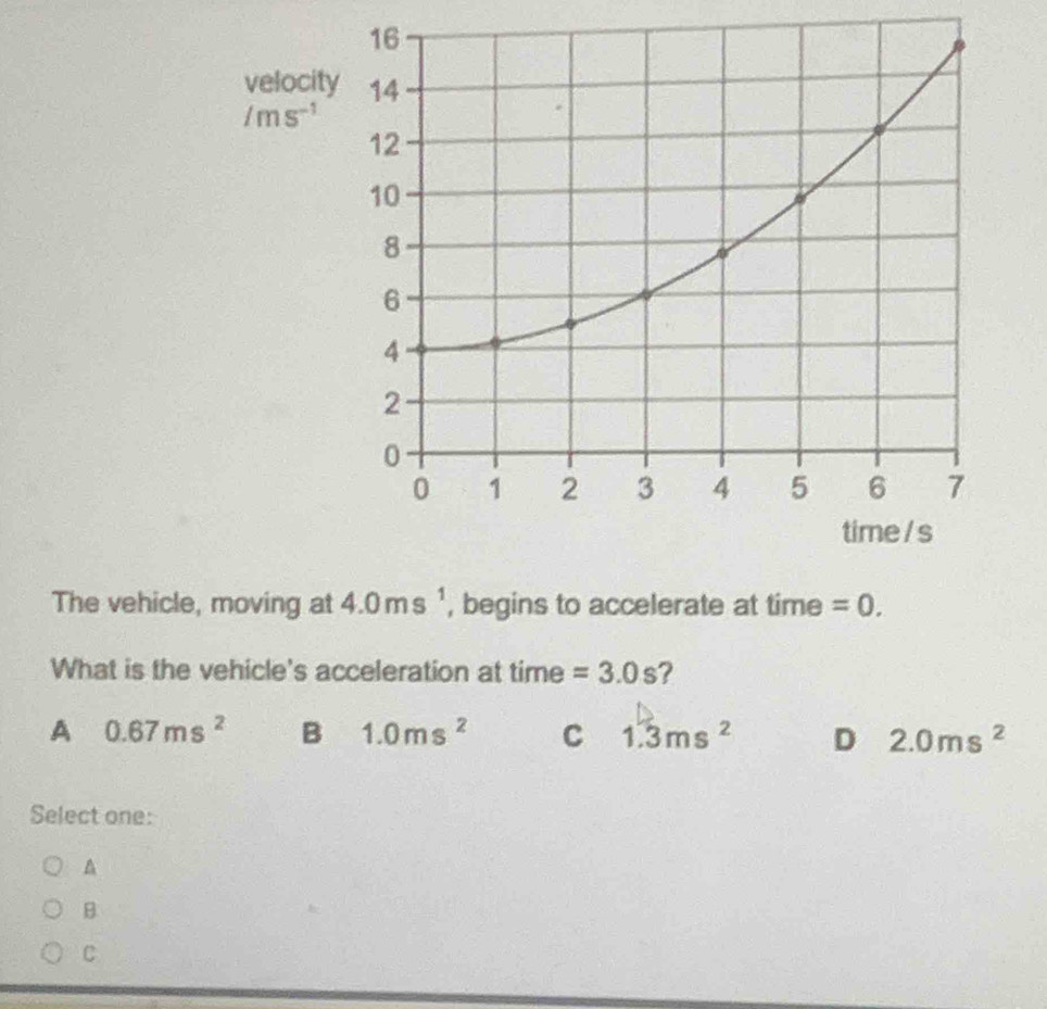 velocity 14
/ms^(-1)
12
10
8
6
4
2
0
0 1 2 3 4 5 6 7
time / s
The vehicle, moving at 4.0ms^1 , begins to accelerate at time =0. 
What is the vehicle's acceleration at time =3.0s ?
A 0.67ms^2 B 1.0ms^2 C 1.3ms^2 D 2.0ms^2
Select one:
A
B
C