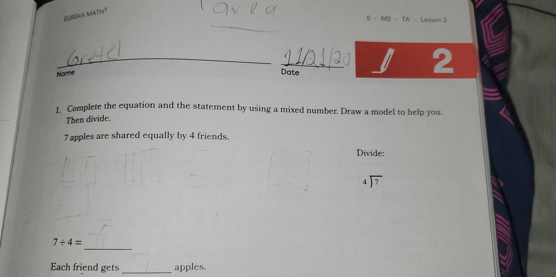 EUREKA MATH^2 
_ 
5 。 M2 = TA- Lesson 2 
_ 
_ 
Name Date 
2 
1. Complete the equation and the statement by using a mixed number. Draw a model to help you. 
Then divide.
7 apples are shared equally by 4 friends. 
Divide:
beginarrayr 4encloselongdiv 7endarray
_
7/ 4=
Each friend gets_ apples.