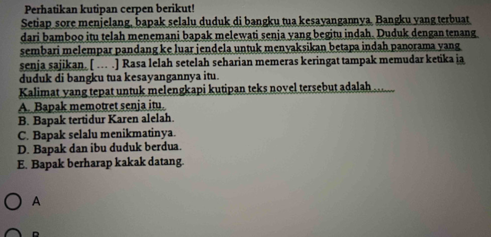 Perhatikan kutipan cerpen berikut!
Setiap sore menjelang, bapak selalu duduk di bangku tua kesayangannya. Bangku yang terbuat
dari bamboo itu telah menemani bapak melewati senja yang begitu indah. Duduk dengantenang
sembari melempar pandang ke luar jendela untuk menyaksikan betapa indah panorama yang
senja sajikan. [ ... .] Rasa lelah setelah seharian memeras keringat tampak memudar ketika ia
duduk di bangku tua kesayangannya itu.
Kalimat yang tepat untuk melengkapi kutipan teks novel tersebut adalah ...
A. Bapak memotret senja itu.
B. Bapak tertidur Karen alelah.
C. Bapak selalu menikmatinya.
D. Bapak dan ibu duduk berdua.
E. Bapak berharap kakak datang.
A
D