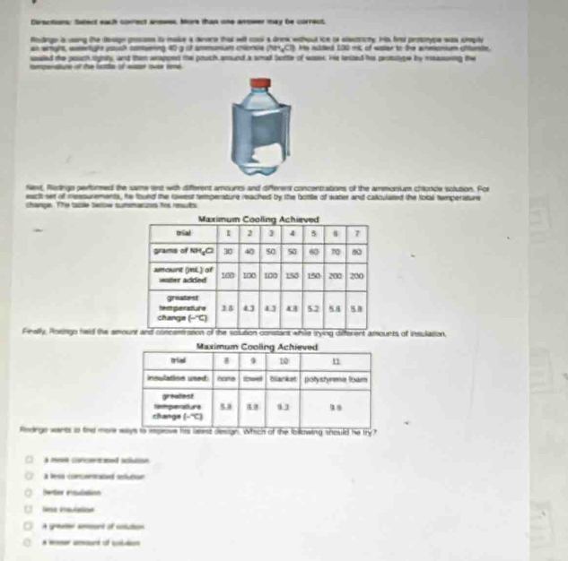 Cirections: Select each comrect ansees, More than one anower may be correct,
Rodinge is csng the design gresss to maise a derace that wit cool a drew wihout ice of elestricty. His bou prosnype was siply
an wight, womlight yush comaming 40 g of anmuniue crence (NH_3Cl) Hsted 1 n of w t t en cnd 
useled the posach sighty, and them arappedt the pruch amund a smad bottle of wases. He lested his prosutge by measoning the
compeisture of the lttle of eisar ouse ind
Next, Redingo performed the same nt with different amounts and different concentrations of the ammonium chlpope solution. For
eactt set of measurements, he found the rowest temperature reached by the bottle of water and calculated the tolal temperature
change. The table beriow summarzs his resuts
Finally, Poengo held the amonts of insulation.
Rodrge wants to tind more 
à mn crcentsed acluton
À lesa concericated enfutour
Dertes esutttinn

A of o
mer aosed of taltn