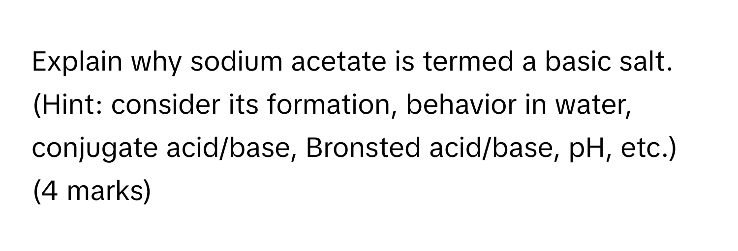 Explain why sodium acetate is termed a basic salt. 

(Hint: consider its formation, behavior in water, conjugate acid/base, Bronsted acid/base, pH, etc.) (4 marks)