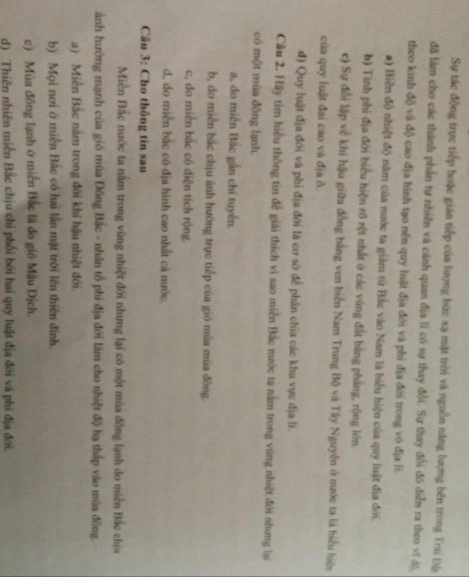 Sự tác động trực tiếp hoặc gián tiếp của lượng bức xạ mặt trời và nguồn năng lượng bên trong Trái Đâ
đã làm cho các thành phần tự nhiên và cảnh quan địa lí có sự thay đổi. Sự thay đổi đó diễn ra theo vĩ đô),
theo kinh độ và độ cao địa hình tạo nên quy luật địa đới và phi địa đới trong vô địa lĩ.
a) Biên độ nhiệt độ năm của nước ta giám từ Bắc vào Nam là biểu hiện của quy luật địa đới.
b) Tính phi địa đới biểu hiện rõ rệt nhất ở các vùng đất bằng pháng, rộng lớn.
c) Sự đổi lập về khí hậu giữa đồng bằng ven biển Nam Trung Bộ và Tây Nguyên ở nước ta là biểu hiện
của quy luật đai cao và địa ô.
đ) Quy luật địa đới và phi địa đới là cơ sở để phân chia các khu vực địa lí.
Cầu 2. Hầy tìm hiểu thông tin để giải thích vì sao miền Bắc nước ta nằm trong vùng nhiệt đới nhưng lại
có một mùa đông lạnh.
a, do miền Bắc gần chí tuyến.
b, đo miền bắc chịu ảnh hướng trực tiếp của gió mùa mùa đông.
c, do miền bắc có diện tích rộng.
d, đo miền bắc có địa hình cao nhất cả nước.
Câu 3: Cho thông tin sau
Miền Bắc nước ta nằm trong vùng nhiệt đới nhưng lại có một mùa đông lạnh do miền Bắc chịu
ảnh hướng mạnh của gió mùa Đông Bắc - nhân tổ phi địa đới làm cho nhiệt độ hạ thấp vào mùa đông.
a) Miền Bắc nằm trong đới khí hậu nhiệt đới.
b) Mọi nơi ở miền Bắc có hai lần mặt trời lên thiên đinh.
c) Mùa đông lạnh ở miền Bắc là đo gió Mậu Dịch.
d) Thiên nhiên miền Bắc chịu chỉ phối bởi hai quy luật địa đới và phi địa đới.