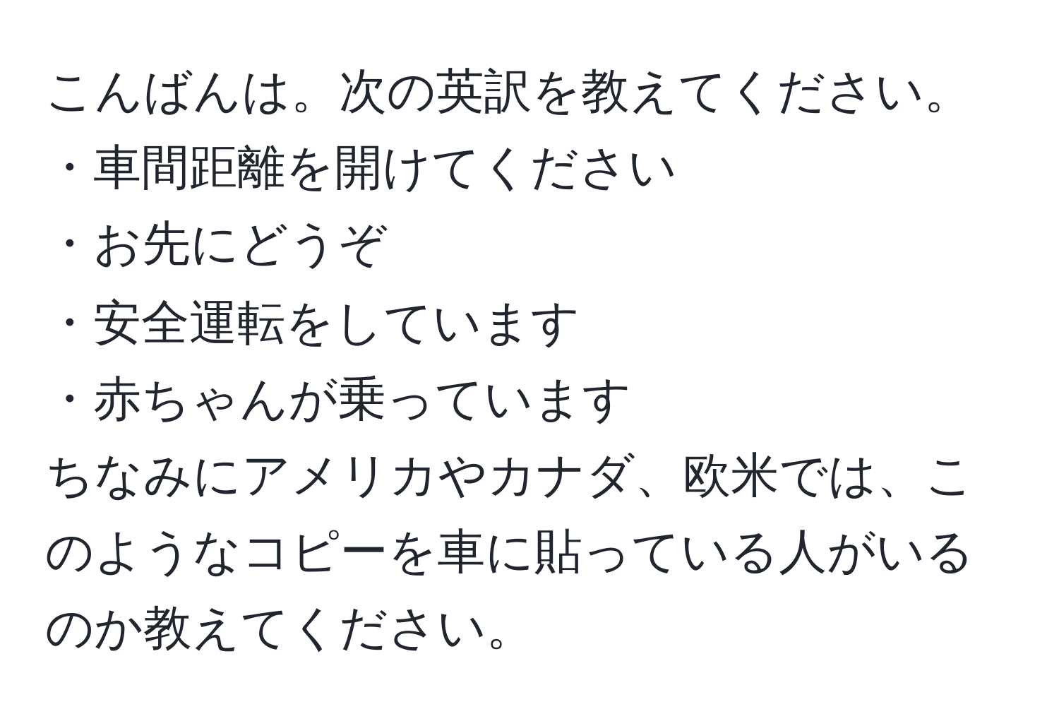 こんばんは。次の英訳を教えてください。  
・車間距離を開けてください  
・お先にどうぞ  
・安全運転をしています  
・赤ちゃんが乗っています  
ちなみにアメリカやカナダ、欧米では、このようなコピーを車に貼っている人がいるのか教えてください。